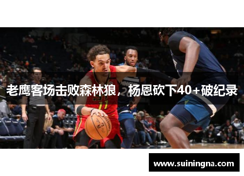老鹰客场击败森林狼，杨恩砍下40+破纪录
