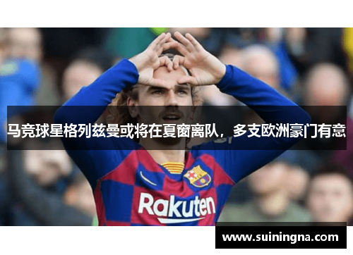 马竞球星格列兹曼或将在夏窗离队，多支欧洲豪门有意