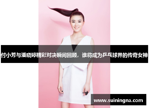 付小芳与潘晓婷精彩对决瞬间回顾，谁将成为乒乓球界的传奇女神