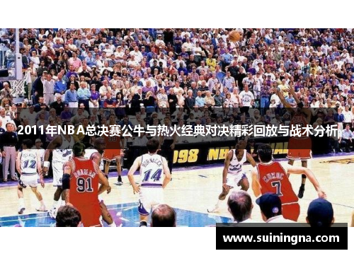 2011年NBA总决赛公牛与热火经典对决精彩回放与战术分析