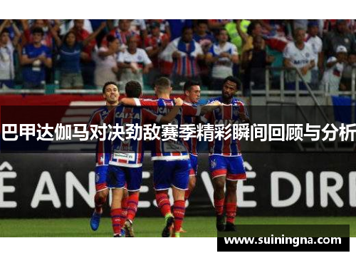 巴甲达伽马对决劲敌赛季精彩瞬间回顾与分析