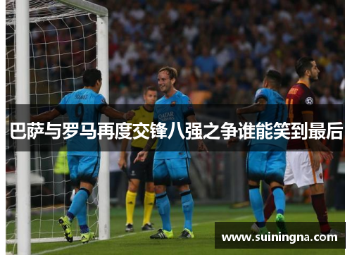 巴萨与罗马再度交锋八强之争谁能笑到最后