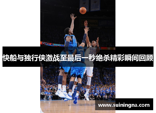 快船与独行侠激战至最后一秒绝杀精彩瞬间回顾