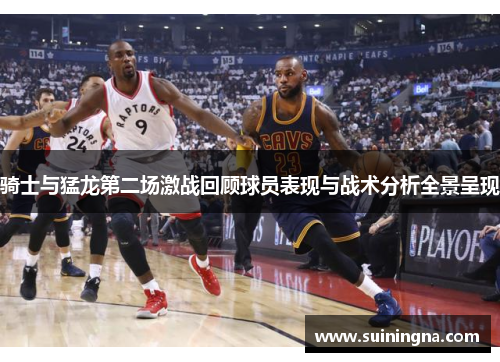骑士与猛龙第二场激战回顾球员表现与战术分析全景呈现